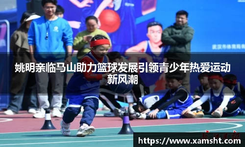 姚明亲临马山助力篮球发展引领青少年热爱运动新风潮