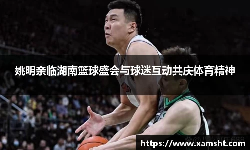 姚明亲临湖南篮球盛会与球迷互动共庆体育精神