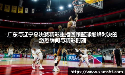 广东与辽宁总决赛精彩重播回顾篮球巅峰对决的激烈瞬间与精彩时刻